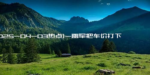 (2025-04-03热点)-雷军把车价打下来后网友破防了 调侃称：“以前怕兄弟开路虎，现在怕兄弟开小米”